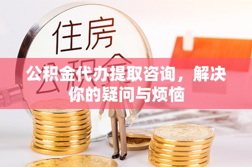 虎门公积金代办提取咨询，解决你的疑问与烦恼
