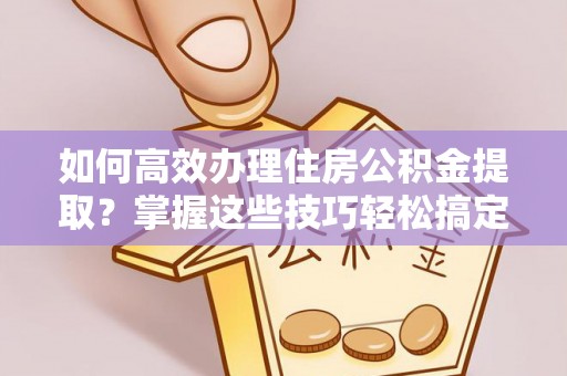 虎门如何高效办理住房公积金提取？掌握这些技巧轻松搞定