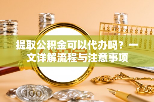 虎门提取公积金可以代办吗？一文详解流程与注意事项