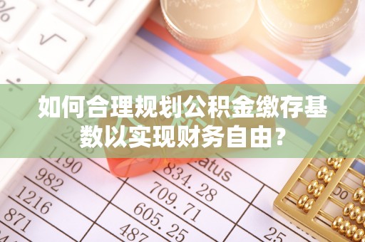 虎门如何合理规划公积金缴存基数以实现财务自由？