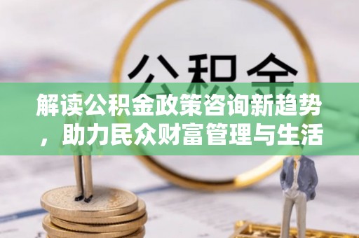 虎门解读公积金政策咨询新趋势，助力民众财富管理与生活规划