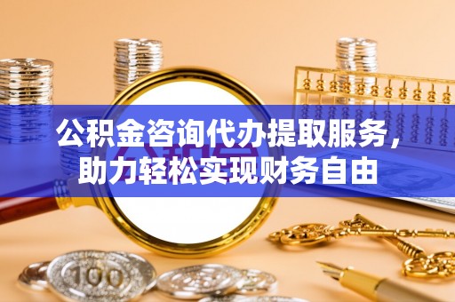 虎门公积金咨询代办提取服务，助力轻松实现财务自由