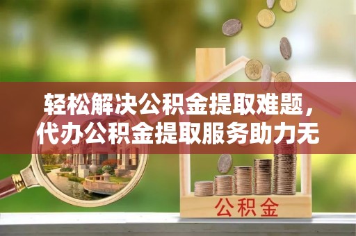 虎门轻松解决公积金提取难题，代办公积金提取服务助力无忧生活