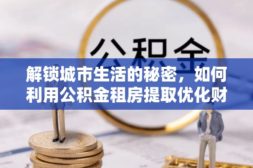 虎门解锁城市生活的秘密，如何利用公积金租房提取优化财务规划