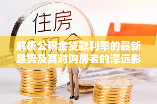 虎门解析公积金贷款利率的最新趋势及其对购房者的深远影响