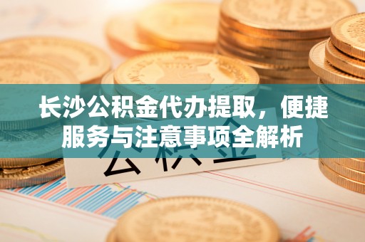 虎门长沙公积金代办提取，便捷服务与注意事项全解析