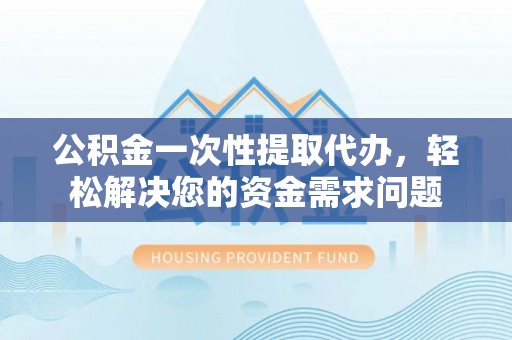 虎门公积金一次性提取代办，轻松解决您的资金需求问题