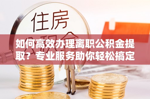 虎门如何高效办理离职公积金提取？专业服务助你轻松搞定