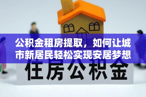 虎门公积金租房提取，如何让城市新居民轻松实现安居梦想