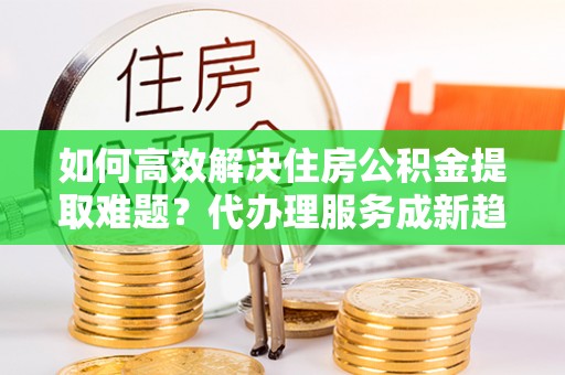 虎门如何高效解决住房公积金提取难题？代办理服务成新趋势