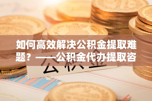 虎门如何高效解决公积金提取难题？——公积金代办提取咨询服务全解析