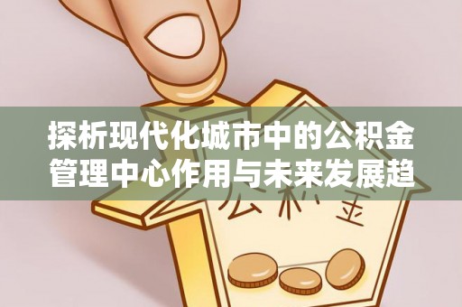 虎门探析现代化城市中的公积金管理中心作用与未来发展趋势