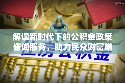 虎门解读新时代下的公积金政策咨询服务，助力民众财富增值与安居梦想