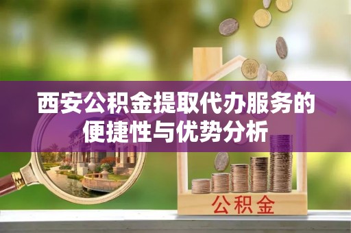 虎门西安公积金提取代办服务的便捷性与优势分析