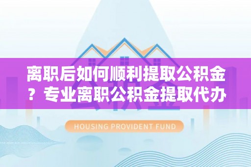 虎门离职后如何顺利提取公积金？专业离职公积金提取代办服务指南