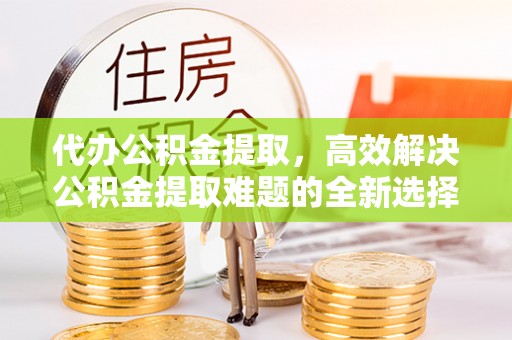 虎门代办公积金提取，高效解决公积金提取难题的全新选择