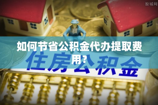 虎门如何节省公积金代办提取费用？