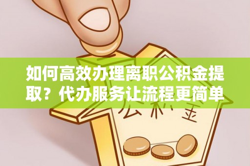 虎门如何高效办理离职公积金提取？代办服务让流程更简单