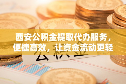 虎门西安公积金提取代办服务，便捷高效，让资金流动更轻松
