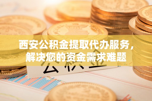 虎门西安公积金提取代办服务，解决您的资金需求难题