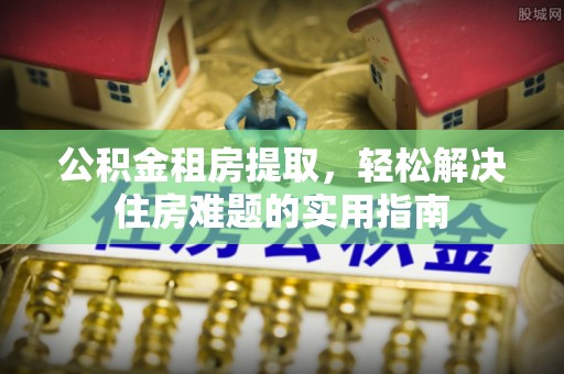 虎门公积金租房提取，轻松解决住房难题的实用指南