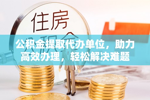 虎门公积金提取代办单位，助力高效办理，轻松解决难题