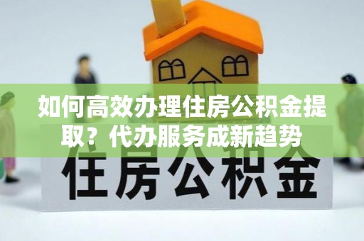 虎门如何高效办理住房公积金提取？代办服务成新趋势