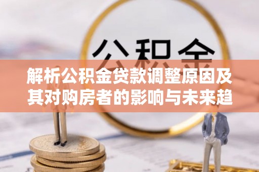 虎门解析公积金贷款调整原因及其对购房者的影响与未来趋势