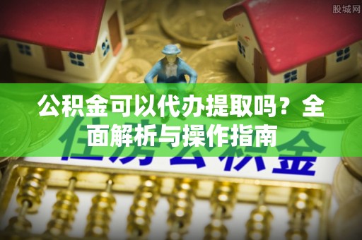 虎门公积金可以代办提取吗？全面解析与操作指南