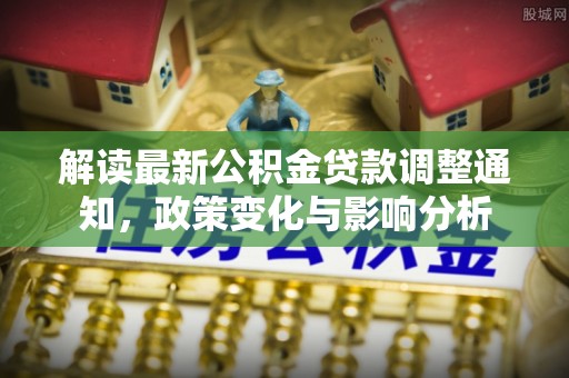 虎门解读最新公积金贷款调整通知，政策变化与影响分析