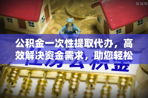 虎门公积金一次性提取代办，高效解决资金需求，助您轻松应对生活难题