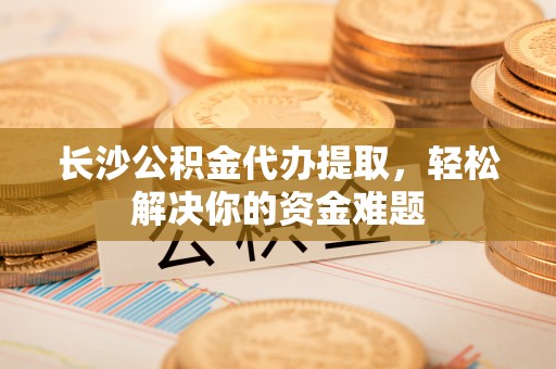 虎门长沙公积金代办提取，轻松解决你的资金难题