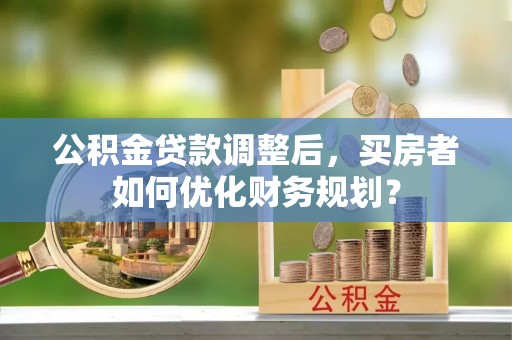 虎门公积金贷款调整后，买房者如何优化财务规划？