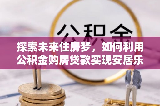 虎门探索未来住房梦，如何利用公积金购房贷款实现安居乐业
