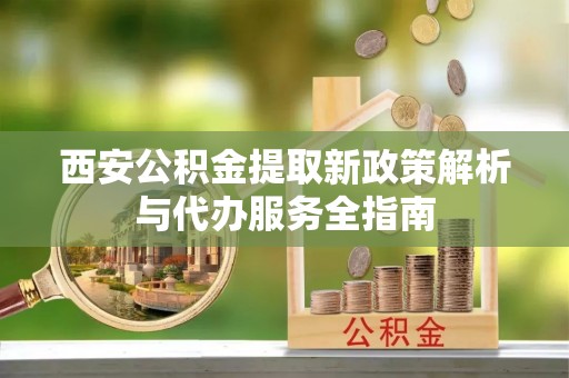 虎门西安公积金提取新政策解析与代办服务全指南