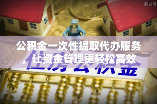 虎门公积金一次性提取代办服务，让资金管理更轻松高效