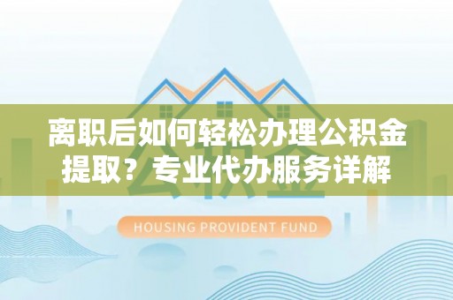 虎门离职后如何轻松办理公积金提取？专业代办服务详解