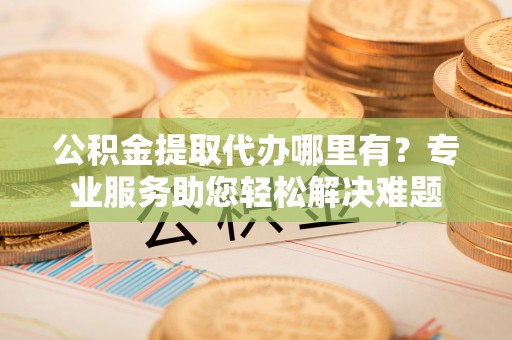 虎门公积金提取代办哪里有？专业服务助您轻松解决难题