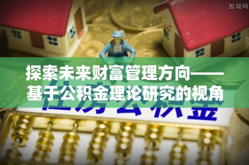 虎门探索未来财富管理方向——基于公积金理论研究的视角