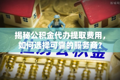虎门揭秘公积金代办提取费用，如何选择可靠的服务商？
