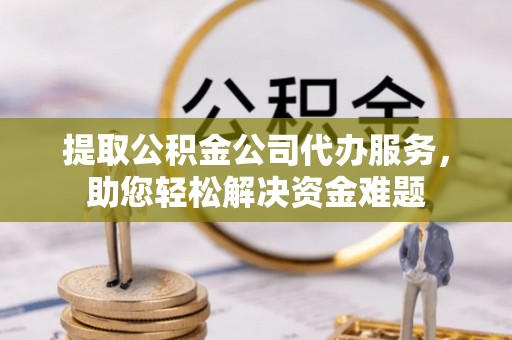 虎门提取公积金公司代办服务，助您轻松解决资金难题