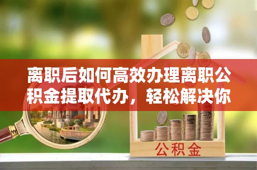 虎门离职后如何高效办理离职公积金提取代办，轻松解决你的后顾之忧