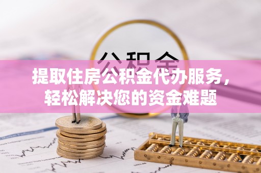 虎门提取住房公积金代办服务，轻松解决您的资金难题
