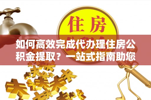 虎门如何高效完成代办理住房公积金提取？一站式指南助您轻松搞定