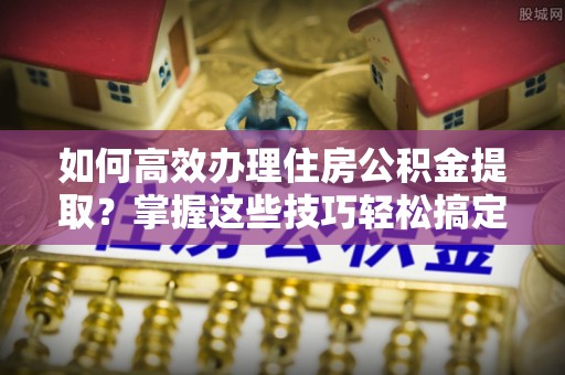 虎门如何高效办理住房公积金提取？掌握这些技巧轻松搞定