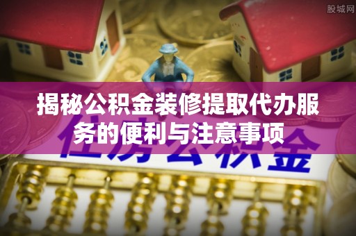 虎门揭秘公积金装修提取代办服务的便利与注意事项