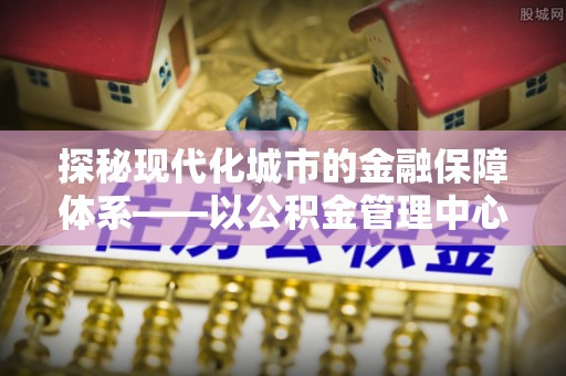 虎门探秘现代化城市的金融保障体系——以公积金管理中心为核心的民生服务