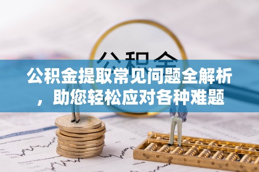 虎门公积金提取常见问题全解析，助您轻松应对各种难题