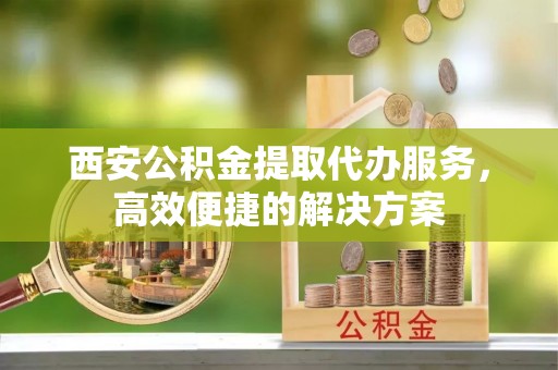 虎门西安公积金提取代办服务，高效便捷的解决方案