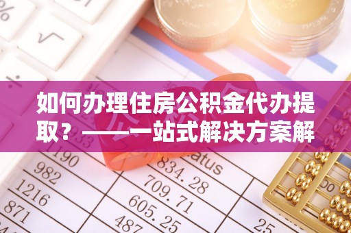 虎门如何办理住房公积金代办提取？——一站式解决方案解析